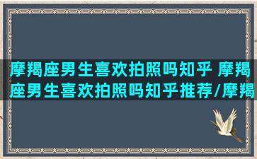 摩羯座男生喜欢拍照吗知乎 摩羯座男生喜欢拍照吗知乎推荐/摩羯座男生喜欢拍照吗知乎 摩羯座男生喜欢拍照吗知乎推荐-我的网站